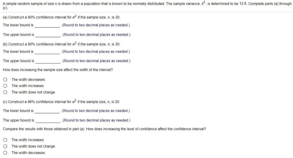 A simple random sample of sizen is drawn from a population that is known to be normally distributed. The sample variance, s, is determined to be 12.8. Complete parts (a) through
(c).
(a) Construct a 90% confidence interval for o if the sample size, n, is 20.
The lower bound is
(Round to two decimal places as needed.)
The upper bound is
(Round to two decimal places as needed.)
(b) Construct a 90% confidence interval for o2 if the sample size, n, is 30.
The lower bound is
(Round to two decimal places as needed.)
The upper bound is
(Round to two decimal places as needed.)
How does increasing the sample size affect the width of the interval?
The width decreases
The width increases
The width does not change
(c) Construct a 98% confidence interval for o? if the sample size, n, is 20.
The lower bound is
(Round to two decimal places as needed.)
The upper bound is
(Round to two decimal places as needed.)
Compare the results with those obtained in part (a). How does increasing the level of confidence affect the confidence interval?
The width increases
The width does not change
The width decreases
O OC
