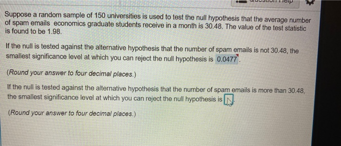 Suppose a random sample of 150 universities is used to test the null hypothesis that the average number
of spam emails economics graduate students receive in a month is 30.48. The value of the test statistic
is found to be 1.98.
If the null is tested against the alternative hypothesis that the number of spam emails is not 30.48, the
smallest significance level at which you can reject the null hypothesis is 0.0477.
(Round your answer to four decimal places.)
If the null is tested against the alternative hypothesis that the number of spam emails is more than 30.48,
the smallest significance level at which you can reject the null hypothesis is
(Round your answer to four decimal places.)
