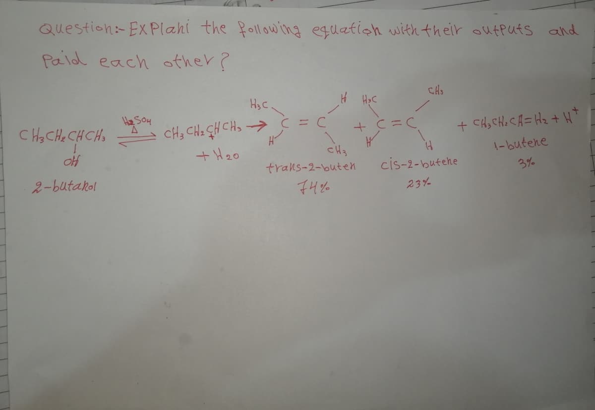 Question-Ex Plahi the following equation with their oufputs and
Paid each other?
H3 C
He So4
CH3 CH2 GH CHo -> Ć =
+ H20
C H3 CHe CHCHS
+ CH, CHe CA= Hz + H*
cH3
trans-2-buten
1-butene
cis-2-butehe
2-butakol
3%
74%%
23%
