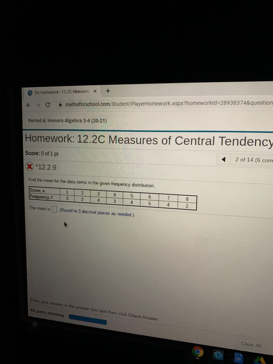 O Do Homework- 12.2C Measures x
A mathxlforschool.com/Student/PlayerHomework.aspx?homeworkld%3D28938374&question
Period 6: Honors Algebra 3-4 (20-21)
Homework: 12.2C Measures of Central Tendency
2 of 14 (6 com
Score: 0 of 1 pt
*12.2.9
Find the mean for the data items in the given frequency distribution.
Score, x
1
4
6
8
Frequency, f
3
2
4
3
4
4
The mean is
(Round to 3 decimal places as needed.)
Enter your answer in the answer box and then click Check Answer
All parts showing
Clear All
