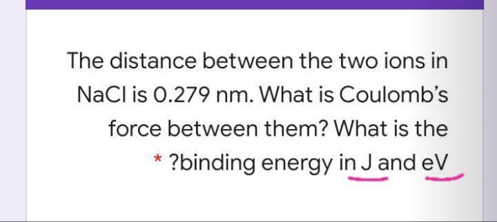 The distance between the two ions in
NaCl is 0.279 nm. What is Coulomb's
force between them? What is the
?binding energy in J and eV
