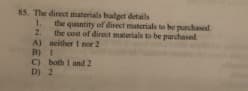 85. The direct materials badget details
1. the quantity of direct materials to be purchased.
2.
the cost of direct materials to be purchased
A) neither 1 nor 2
B) I
C) both I and 2
D) 2
