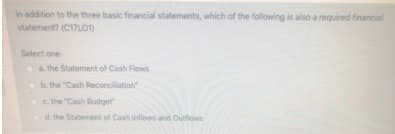 In addition to the three basic financial statements, which of the following is also a required financial
statement? (C17L01)
Select one
a the Statement of Cash Flows
Ob. the "Cash Reconciliation"
the "Cash Budget"
d. the Statement of Cash eflows and Outflows
