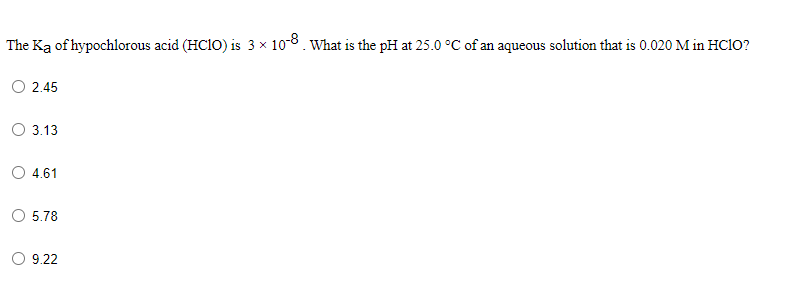 The Ką of hypochlorous acid (HCIO) is 3 x 108. What is the pH at 25.0 °C of an aqueous solution that is 0.020 M in HC1O?
O 2.45
O 3.13
O 4.61
O 5.78
9.22
