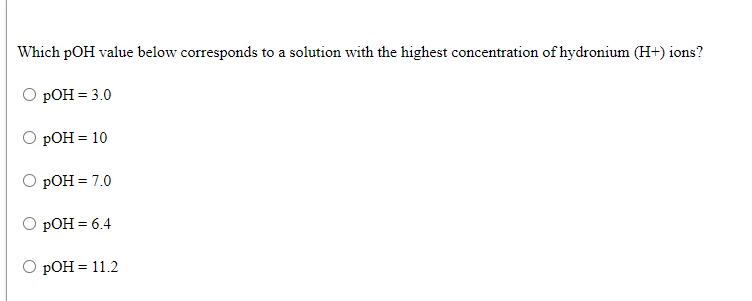 Which pOH value below corresponds to a solution with the highest concentration of hydronium (H+) ions?
РОН 3 3.0
O pOH = 10
РОН 3 7.0
РОН 3 6.4
РОН %3D11.2
