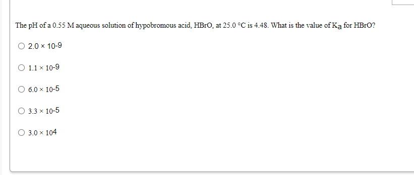 The pH of a 0.55 M aqueous solution of hypobromous acid, HB1O, at 25.0 °C is 4.48. What is the value of Ką for HBrO?
O 2.0 x 10-9
O 1.1 x 10-9
O 6.0 x 10-5
O 3.3 x 10-5
O 3.0 x 104
