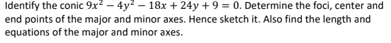 Identify the conic 9x? – 4y2 – 18x + 24y + 9 = 0. Determine the foci, center and
end points of the major and minor axes. Hence sketch it. Also find the length and
equations of the major and minor axes.
