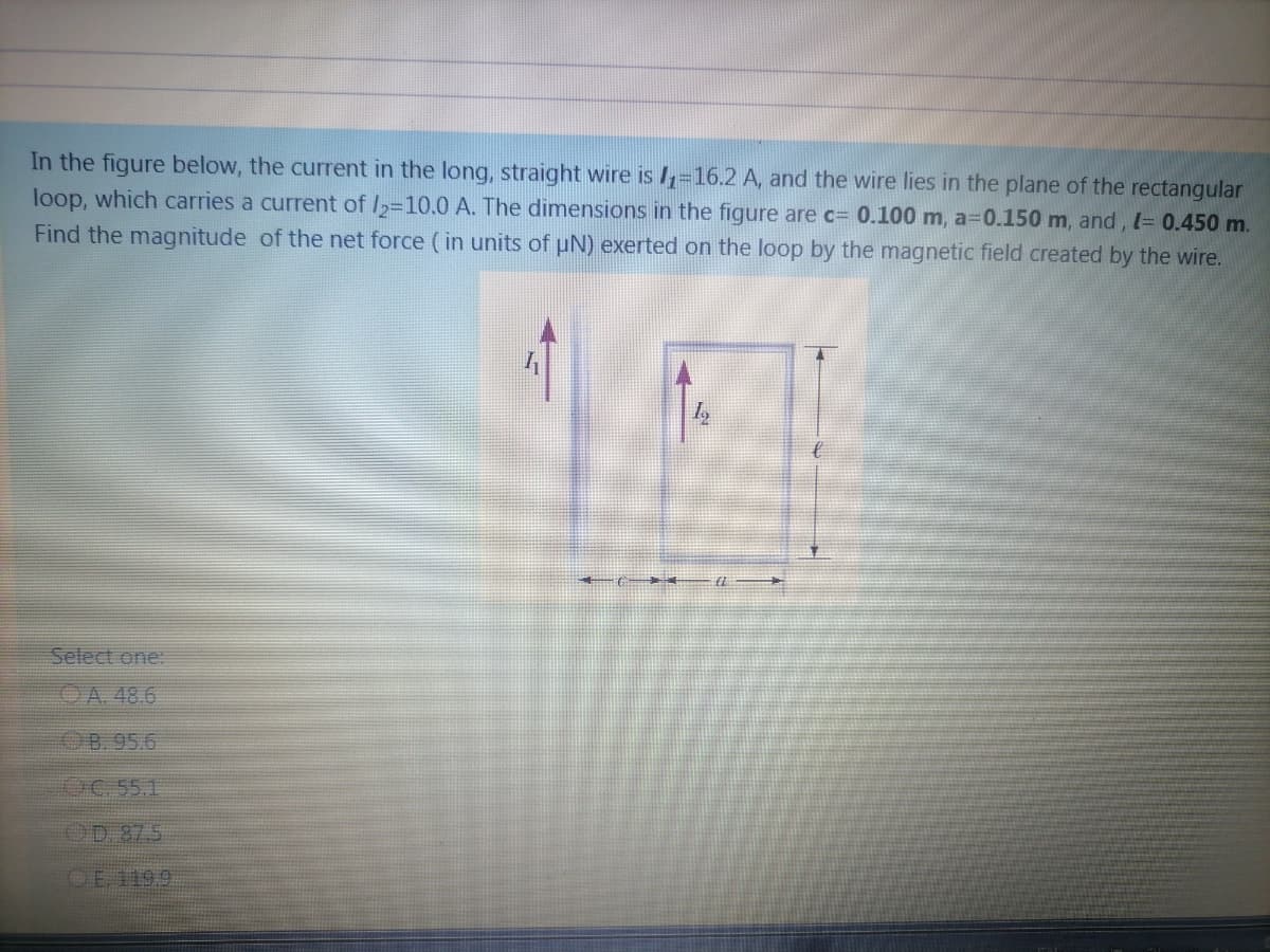 In the figure below, the current in the long, straight wire is I=16.2 A, and the wire lies in the plane of the rectangular
loop, which carries a current of I,=10.0 A. The dimensions in the figure are c= 0.100 m, a=0.150 m, and, l= 0.450 m.
Find the magnitude of the net force (in units of uN) exerted on the loop by the magnetic field created by the wire.
Select one:
OA. 48.6
B. 95.6
OC 55.1
OD 87.5
OE 1199
