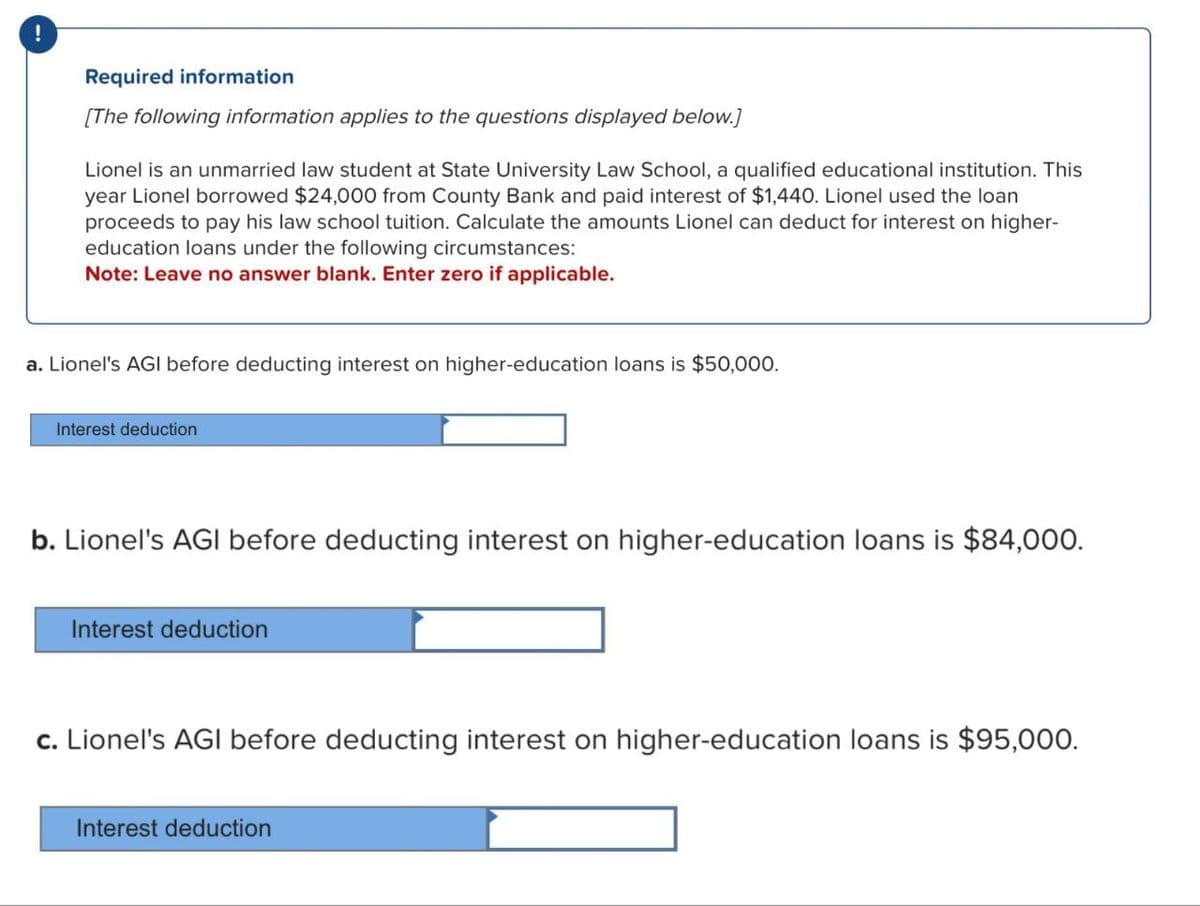 Required information
[The following information applies to the questions displayed below.]
Lionel is an unmarried law student at State University Law School, a qualified educational institution. This
year Lionel borrowed $24,000 from County Bank and paid interest of $1,440. Lionel used the loan
proceeds to pay his law school tuition. Calculate the amounts Lionel can deduct for interest on higher-
education loans under the following circumstances:
Note: Leave no answer blank. Enter zero if applicable.
a. Lionel's AGI before deducting interest on higher-education loans is $50,000.
Interest deduction
b. Lionel's AGI before deducting interest on higher-education loans is $84,000.
Interest deduction
c. Lionel's AGI before deducting interest on higher-education loans is $95,000.
Interest deduction