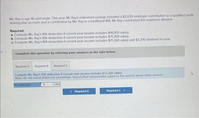 tes
Ms. Ray is age 46 and single. This year, Mr. Ray's retirement savings included a $2,630 employer contribution to a qualified profit-
sharing plan account, and a contribution by Ms. Ray to a traditional IRA. Mr. Ray contributed the maximum allowed.
Required:
a. Compute Ms. Ray's IRA deduction if current year income includes $46,100 salary.
b. Compute Ms. Ray's IRA deduction if current year income includes $71,260 salary.
c. Compute Ms. Ray's IRA deduction if current year income includes $71,260 salary and $7,290 dividend income.
Complete this question by entering your answers in the tabs below.
Required A Required B Required C
Compute Ms. Ray's IRA deduction if current year income includes $71,260 salary.
Note: Do not round phase-out percentage. Round other intermediate values to the nearest whole dollar amount.
IRA deduction
$
3,000
< Required A
Required C >