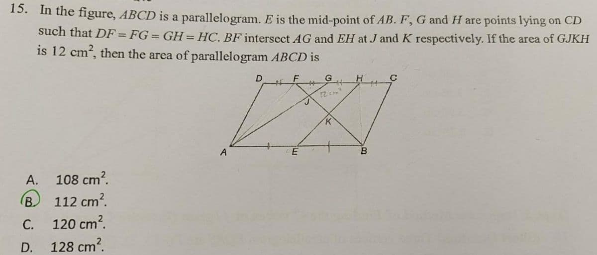 15. In the figure, ABCD is a parallelogram. E is the mid-point of AB. F, G and H are points lying on CD
such that DF = FG = GH=HC. BF intersect AG and EH at J and K respectively. If the area of GJKH
is 12 cm?, then the area of parallelogram ABCD is
%3D
G
C
12 cm
A
A. 108 cm?.
(B) 112 cm?.
С.
120 cm?.
D.
128 cm?.
