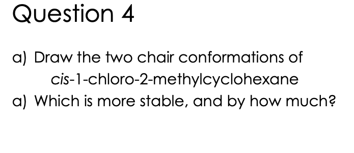 Question 4
a) Draw the two chair conformations of
cis-1-chloro-2-methylcyclohexane
a) Which is more stable, and by how much?
