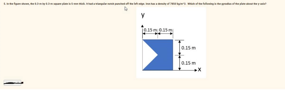 5. In the figure shown, the 0.3-m by 0.3-m square plate is 5-mm thick. It had a triangular notch punched off the left edge. Iron has a density of 7850 kg/m*3. Which of the following is the gyradius of the plate about the y-axis?
0.15 m 0.15 m
0.15 m
0.15 m
