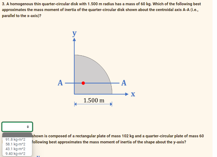 3. A homogenous thin quarter-circular disk with 1.500 m radius has a mass of 60 kg. Which of the following best
approximates the mass moment of inertia of the quarter-circular disk shown about the centroidal axis A-A (i.e.,
parallel to the x-axis)?
y
A
A
1.500 m
shown is composed of a rectangular plate of mass 102 kg and a quarter-circular plate of mass 60
91.8 kg-m^2
58.1 kg-m^2
43.1 kg-m^2
9.40 kg-m^2
following best approximates the mass moment of inertia of the shape about the y-axis?
