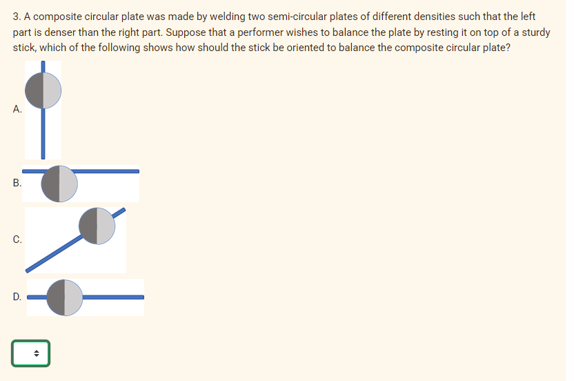 3. A composite circular plate was made by welding two semi-circular plates of different densities such that the left
part is denser than the right part. Suppose that a performer wishes to balance the plate by resting it on top of a sturdy
stick, which of the following shows how should the stick be oriented to balance the composite circular plate?
А.
В.
C.
D.
