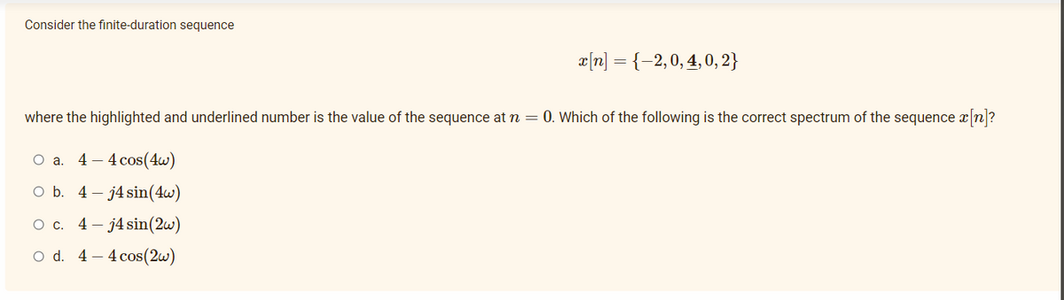 Consider the finite-duration sequence
æ|n] = {-2,0, 4, 0, 2}
where the highlighted and underlined number is the value of the sequence at n = 0. Which of the following is the correct spectrum of the sequence xn?
Оа. 4—4 сos(4w)
O b. 4- j4 sin(4w)
Ос. 4 — ј4 sin(2w)
O d. 4 – 4 cos(2w)
