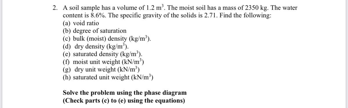 2. A soil sample has a volume of 1.2 m'. The moist soil has a mass of 2350 kg. The water
content is 8.6%. The specific gravity of the solids is 2.71. Find the following:
(a) void ratio
(b) degree of saturation
(c) bulk (moist) density (kg/m³).
(d) dry density (kg/m³).
(e) saturated density (kg/m³).
(f) moist unit weight (kN/m³)
(g) dry unit weight (kN/m³)
(h) saturated unit weight (kN/m³)
Solve the problem using the phase diagram
(Check parts (c) to (e) using the equations)
