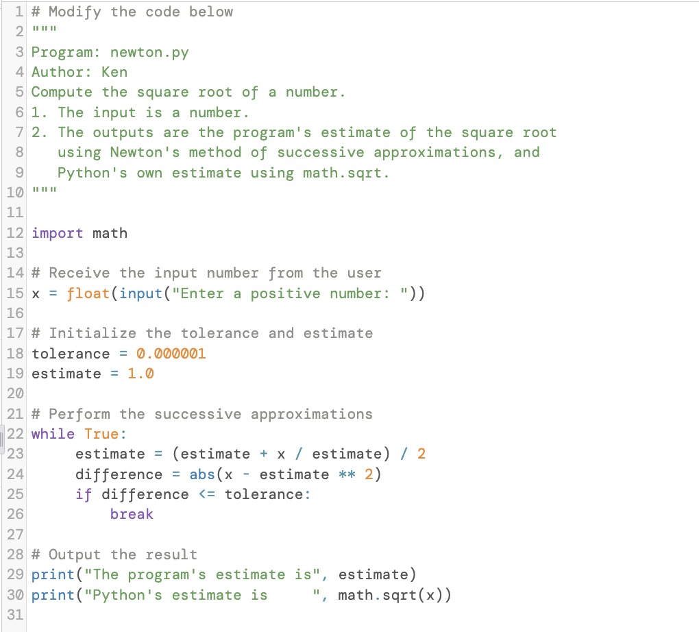 1 # Modify the code below
3 Program: newton.py
4 Author: Ken
5 Compute the square root of a number.
6 1. The input is a number.
7 2. The outputs are the program's estimate of the square root
using Newton's method of successive approximations, and
Python's own estimate using math.sqrt.
8.
11
12 import math
13
14 # Receive the input number from the user
float(input("Enter a positive number: "))
|15 x =
16
17 # Initialize the tolerance and estimate
18 tolerance = 0.000001
19 estimate = 1.0
20
21 # Perform the successive approximations
22 while True:
estimate = (estimate + x / estimate) / 2
difference = abs(x - estimate ** 2)
if difference <= tolerance:
break
23
24
25
26
27
28 # Output the result
29 print("The program's estimate is", estimate)
30 print("Python's estimate is
', math.sqrt(x))
31
