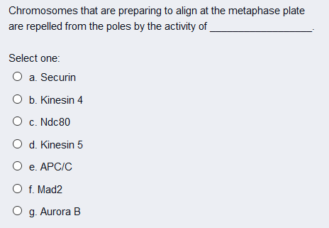 Chromosomes that are preparing to align at the metaphase plate
are repelled from the poles by the activity of
Select one:
O a. Securin
O b. Kinesin 4
O c. Ndc80
O d. Kinesin 5
O e. APC/C
O f. Mad2
O g. Aurora B
