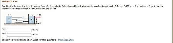 Problem 3.1.27
Consider the illustrated system. A constant force of 4 N acts in the i Girection on block B. What are the accelerations of blocks (a)A and (b)8? ma -9 kg and ma - 6 kg. Assume a
frictionless interface between the two blocks and the ground.
4N
(a)
m/s^2
(b)
m/s2
Click if you would like to Show Work for this question: Quen ShowLWak
