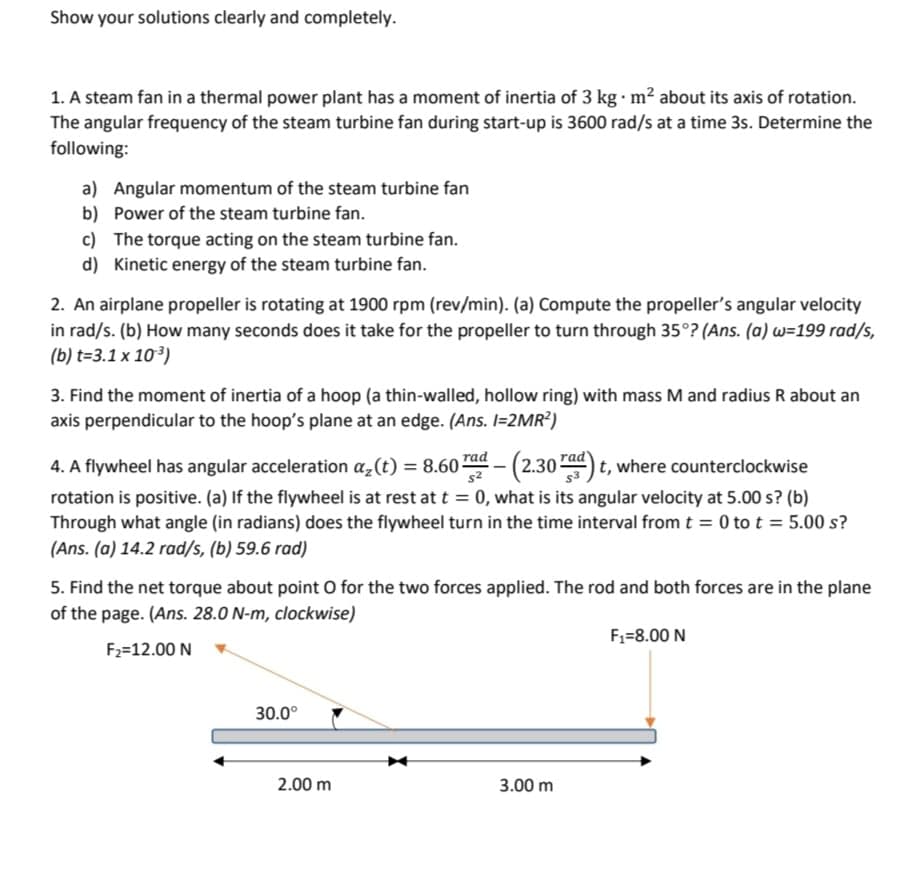 Show your solutions clearly and completely.
1. A steam fan in a thermal power plant has a moment of inertia of 3 kg. m² about its axis of rotation.
The angular frequency of the steam turbine fan during start-up is 3600 rad/s at a time 3s. Determine the
following:
a) Angular momentum of the steam turbine fan
b) Power of the steam turbine fan.
c) The torque acting on the steam turbine fan.
d) Kinetic energy of the steam turbine fan.
2. An airplane propeller is rotating at 1900 rpm (rev/min). (a) Compute the propeller's angular velocity
in rad/s. (b) How many seconds does it take for the propeller to turn through 35°? (Ans. (a) w=199 rad/s,
(b) t=3.1 x 10³)
3. Find the moment of inertia of a hoop (a thin-walled, hollow ring) with mass M and radius R about an
axis perpendicular to the hoop's plane at an edge. (Ans. I=2MR²)
4. A flywheel has angular acceleration α₂(t) = 8.60 rad - (2.30 rad) t, where counterclockwise
rotation is positive. (a) If the flywheel is at rest at t = 0, what is its angular velocity at 5.00 s? (b)
Through what angle (in radians) does the flywheel turn in the time interval from t = 0 to t = 5.00 s?
(Ans.(a) 14.2 rad/s, (b) 59.6 rad)
5. Find the net torque about point O for the two forces applied. The rod and both forces are in the plane
of the page. (Ans. 28.0 N-m, clockwise)
F₁-8.00 N
F₂=12.00 N
30.0°
3.00 m
2.00 m