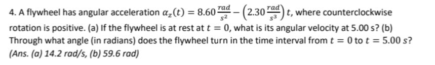 4. A flywheel has angular acceleration a₂(t) = 8.60 rad - (2.30 rad)t, where counterclockwise
rotation is positive. (a) If the flywheel is at rest at t = 0, what is its angular velocity at 5.00 s? (b)
Through what angle (in radians) does the flywheel turn in the time interval from t = 0 to t = 5.00 s?
(Ans.(a) 14.2 rad/s, (b) 59.6 rad)