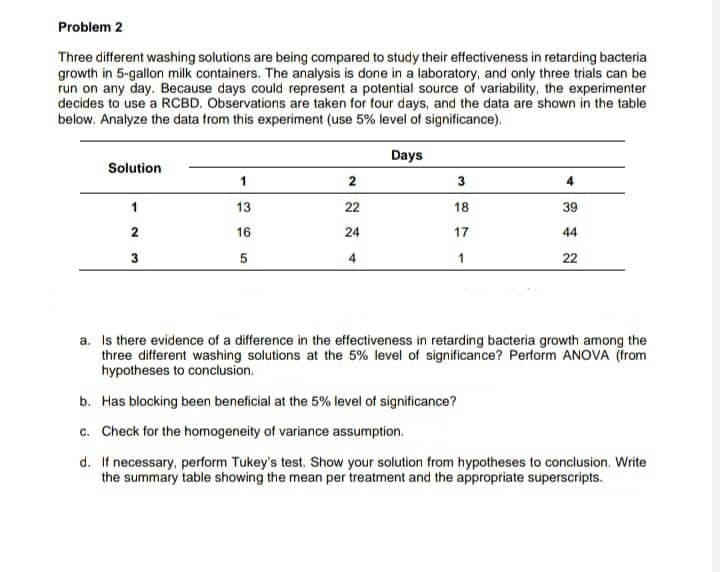 Problem 2
Three different washing solutions are being compared to study their effectiveness in retarding bacteria
growth in 5-gallon milk containers. The analysis is done in a laboratory, and only three trials can be
run on any day. Because days could represent a potential source of variability, the experimenter
decides to use a RCBD. Observations are taken for four days, and the data are shown in the table
below. Analyze the data from this experiment (use 5% level of significance).
Days
Solution
1
2
3
4
1
13
22
18
39
2
16
17
44
3
5
4
1
22
a. Is there evidence of a difference in the effectiveness in retarding bacteria growth among the
three different washing solutions at the 5% level of significance? Perform ANOVA (from
hypotheses to conclusion.
b. Has blocking been beneficial at the 5% level of significance?
c. Check for the homogeneity of variance assumption.
d. If necessary, perform Tukey's test. Show your solution from hypotheses to conclusion. Write
the summary table showing the mean per treatment and the appropriate superscripts.
ANN
24