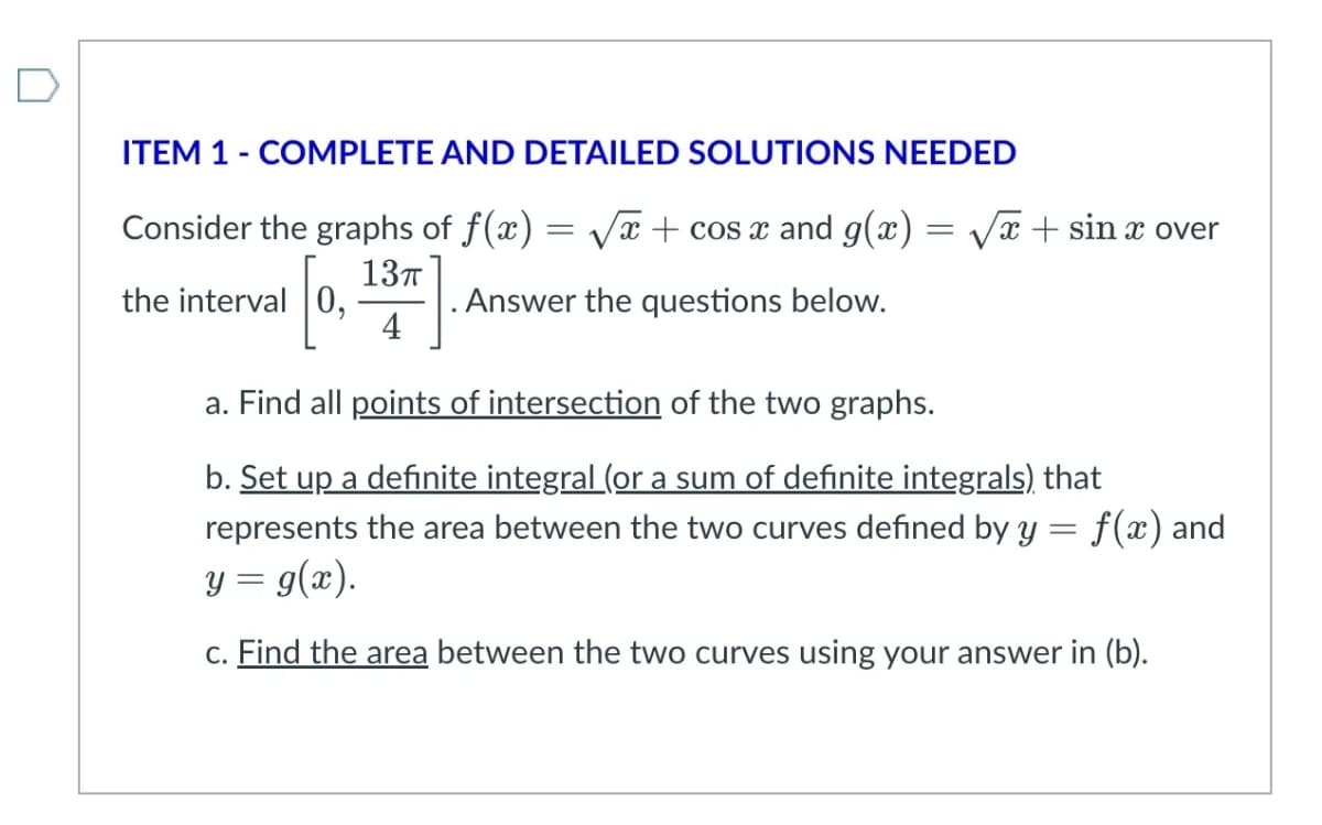 ITEM 1 - COMPLETE AND DETAILED SOLUTIONS NEEDED
Consider the graphs of f(x)=√x + cos x and g(x) = √√√x + sin x over
the interval 0,
0, . Answer the questions below.
13п
4
a. Find all points of intersection of the two graphs.
b. Set up a definite integral (or a sum of definite integrals) that
represents the area between the two curves defined by y
y = g(x).
=
f(x) and
c. Find the area between the two curves using your answer in (b).