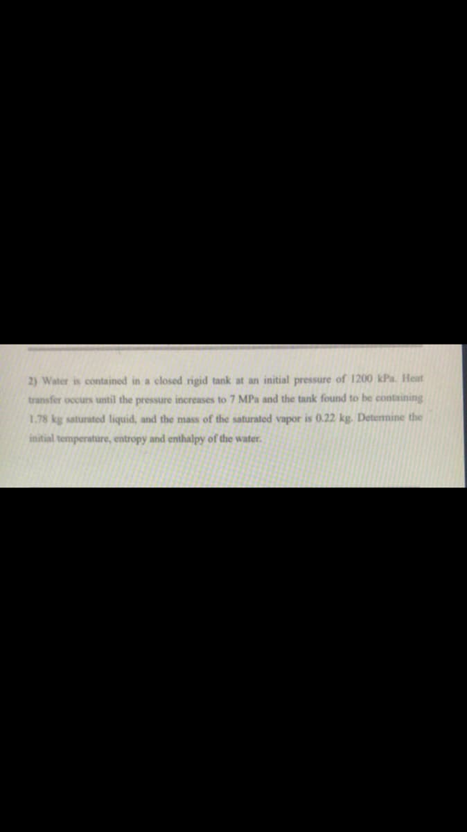 2) Water is contained in a closed rigid tank at an initial pressure of 1200 kPa. Heat
transfer occurs until the pressure increases to 7 MPa and the tank found to be containing
1.78 kg saturated liquid, and the mass of the saturated vapor is 0.22 kg. Detenmine the
initial temperature, entropy and enthalpy of the water.
