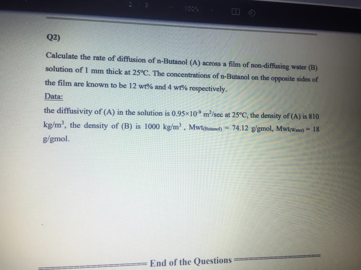 213
100%
Q2)
Calculate the rate of diffusion of n-Butanol (A) across a film of non-diffusing water (B)
solution of 1 mm thick at 25°C. The concentrations of n-Butanol on the opposite sides of
the film are known to be 12 wt% and 4 wt% respectively.
Data:
the diffusivity of (A) in the solution is 0.95×10° m²/sec at 25°C, the density of (A) is 810
kg/m', the density of (B) is 1000 kg/m³ , Mwt(Butanol)
= 74.12 g/gmol, Mwt(Water)= 18
g/gmol.
End of the Questions
