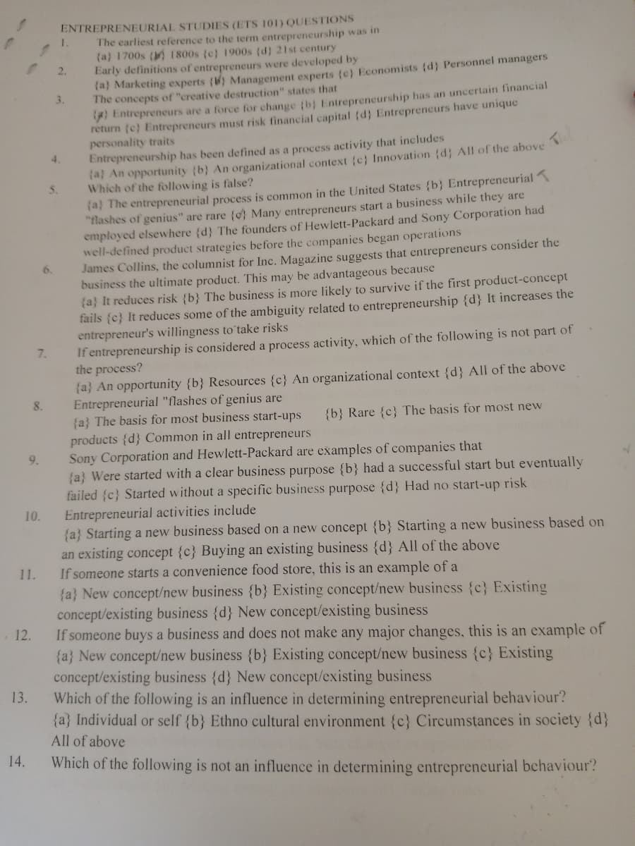 ENTREPRENEURIAL STUDIES (ETS 101) QUESTIONS
The earliest reference to the term entrepreneurship was in
(a) 1700s ( 1800s (c) 1900s (d) 21st century
Early definitions of entrepreneurs were developed by
ra) Marketing experts () Management experts (c) Economists (d} Personnel managers
The concepts of "creative destruction" states that
I Entrepreneurs are a force for change (b) Entrepreneurship has an uncertain financial
return (e) Entrepreneurs must risk financial capital (d} Entrepreneurs have unique
personality traits
Entrepreneurship has been defined as a process activity that includes
(a) An opportunity (b} An organizational context (c} Innovation (d; All of the above
Which of the following is false?
(a) The entrepreneurial process is common in the United States {b} Entrepreneurial
"flashes of genius" are rare {o Many entrepreneurs start a business while they are
employed elsewhere (d} The founders of Hewlett-Packard and Sony Corporation had
well-defined product strategies before the companies began operations
James Collins, the columnist for Inc. Magazine suggests that entrepreneurs consider the
business the ultimate product. This may be advantageous because
(a} It reduces risk {b} The business is more likely to survive if the first product-concept
fails (c} It reduces some of the ambiguity related to entrepreneurship {d} It increases the
entrepreneur's willingness to take risks
If entrepreneurship is considered a process activity, which of the following is not part of
the process?
(a} An opportunity {b} Resources {c} An organizational context {d} All of the above
Entrepreneurial "flashes of genius are
(a} The basis for most business start-ups
products {d} Common in all entrepreneurs
Sony Corporation and Hewlett-Packard are examples of companies that
{a} Were started with a clear business purpose {b} had a successful start but eventually
failed {c} Started without a specific business purpose {d} Had no start-up risk
2.
3.
4.
5.
6.
7.
8.
{b} Rare {c} The basis for most new
9.
Entrepreneurial activities include
{a} Starting a new business based on a new concept {b} Starting a new business based on
10.
an existing concept {c} Buying an existing business {d} All of the above
If someone starts a convenience food store, this is an example of a
{a} New concept/new business {b} Existing concept/new business {c} Existing
concept/existing business {d} New concept/existing business
If someone buys a business and does not make any major changes, this is an example of
{a} New concept/new business {b} Existing concept/new business {c} Existing
concept/existing business {d} New concept/existing business
Which of the following is an influence in determining entrepreneurial behaviour?
{a} Individual or self {b} Ethno cultural environment {c} Circumstances in society {d}
11.
12.
13.
All of above
14.
Which of the following is not an influence in determining entrepreneurial behaviour?
