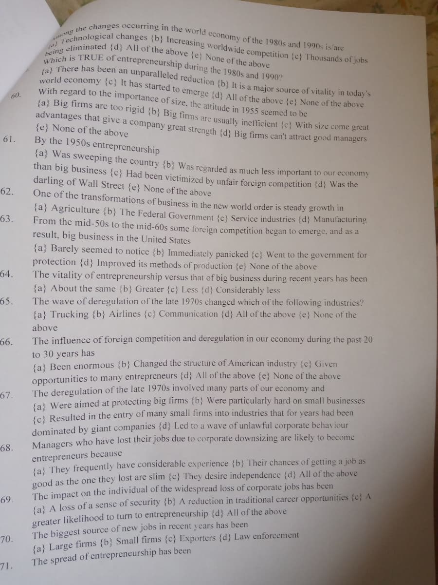 Among the changes occurring in the world economy of the 1980s and 1990s is/are
Which is TRUE of entrepreneurship during the 1980s and 1990?
a Technological changes {b} Increasing worldwide competition (c} Thousands of jobs
being eliminated {d} All of the above e} None of the above
(a} There has been an unparalleled reduction {b} It is a major source of vitality in today's
world economy {c} It has started to emerge (d} All of the above {e} None of the above
With regard to the importance of size, the attitude in 1955 seemed to be
60.
{a} Big firms are too rigid {b} Big firms are usually inefficient {c} With size come great
advantages that give a company great strength {d} Big firms can't attract good managers
{e} None of the above
By the 1950s entrepreneurship
61.
{a} Was sweeping the country {b} Was regarded as much less important to our economy
than big business {c} Had been victimized by unfair foreign competition {d} was the
darling of Wall Street {e} None of the above
62.
One of the transformations of business in the new world order is steady growth In
{a} Agriculture {b} The Federal Government {c} Service industries {d} Manufacturing
From the mid-50s to the mid-60s some foreign competition began to emerge, and as a
result, big business in the United States
{a} Barely seemed to notice {b} Immediately panicked {c} Went to the government for
protection {d} Improved its methods of production {e} None of the above
The vitality of entrepreneurship versus that of big business during recent years has been
{a} About the same {b} Greater {c} Less {d} Considerably less
The wave of deregulation of the late 1970s changed which of the following industries?
{a} Trucking {b} Airlines {c} Communication {d} All of the above {e} None of the
63.
64.
65.
above
66.
The influence of foreign competition and deregulation in our cconomy during the past 20
to 30 years has
{a} Been enormous {b} Changed the structure of American industry {c} Given
opportunities to many entrepreneurs {d} All of the above {e} None of the above
The deregulation of the late 1970s involved many parts of our economy and
{a} Were aimed at protecting big lirms {b} Were particularly hard on small businesses
{c} Resulted in the entry of many small firms into industries that for vears had been
dominated by giant companies {d} Led to a wave of unlawful corporate behaviour
Managers who have lost their jobs due to corporate downsizing are likely to become
67.
68.
entrepreneurs because
Sal They frequently have considerable experience {b} Their chances of getting a job as
good as the one they lost are slim {c} They desire independence (d} All of the above
The impact on the individual of the widespread loss of corporate jobs has been
fa A loss of a sense of security {b} A reduction in traditional career opportunities {c} A
greater likelihood to turn to entrepreneurship {d} All of the above
The biggest source of new jobs in recent years has been
(a} Large firms {b} Small firms {c} Exporters {d} Law enforcement
69.
70.
The spread of entrepreneurship has been
71.
