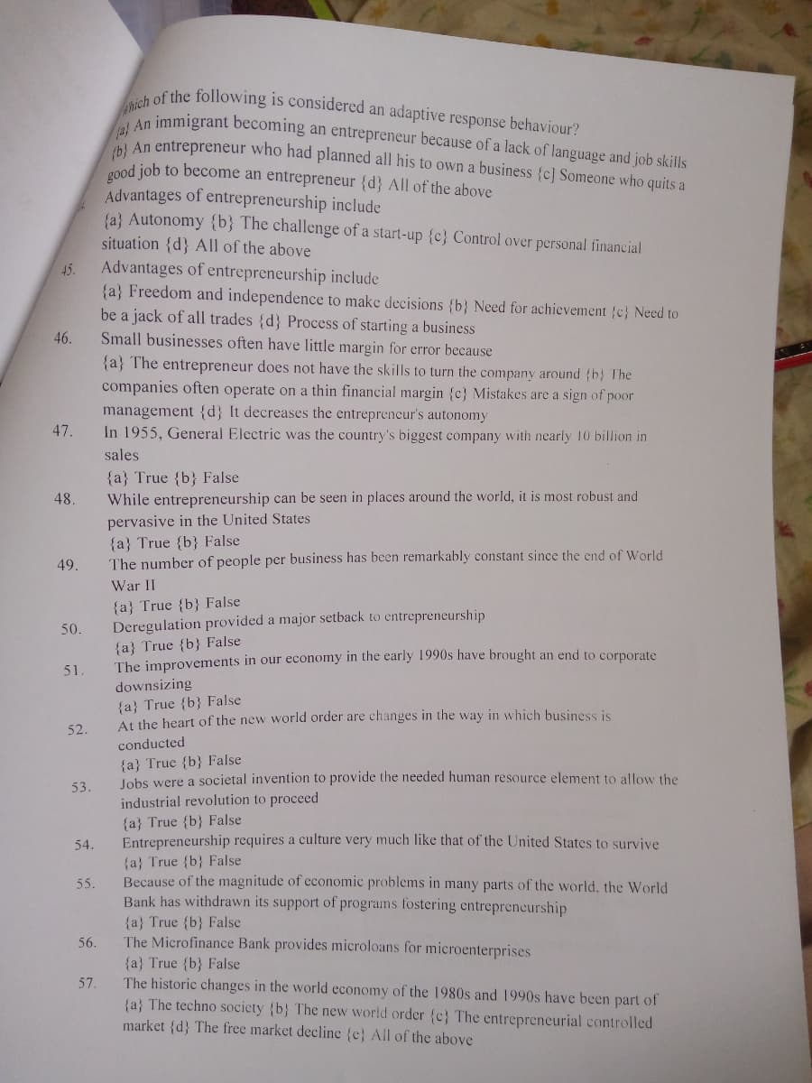 hich of the following is considered an adaptive response behaviour?
An immigrant becoming an entrepreneur because of a lack of language and job skills
An entrepreneur who had planned all his to own a business {c] Someone who quits a
good job to become an entrepreneur {d} All of the above
Advantages of entrepreneurship include
{a} Autonomy {b} The challenge of a start-up {c} Control over personal financial
situation {d} All of the above
Advantages of entrepreneurship include
{a} Freedom and independence to make decisions {b} Need for achievement {c} Need to
be a jack of all trades {d} Process of starting a business
Small businesses often have little margin for error because
45.
46.
{a} The entrepreneur does not have the skills to turn the company around (b} The
companies often operate on a thin financial margin {c} Mistakes are a sign of poor
management {d} It decreases the entreprencur's autonomy
In 1955, General Electric was the country's biggest company with nearly 10 billion in
47.
sales
{a} True {b} False
While entrepreneurship can be seen in places around the world, it is most robust and
pervasive in the United States
{a} True {b} False
The number of people per business has been remarkably constant since the end of World
48.
49.
War II
{a} True {b} False
Deregulation provided a major setback to entrepreneurship
50.
{a} True {b} False
The improvements in our economy in the early 1990s have brought an end to corporate
51.
downsizing
{a} True {b} False
At the heart of the new world order are changes in the way in which business is
52.
conducted
{a} True {b} False
Jobs were a societal invention to provide the needed human resource element to allow the
industrial revolution to proceed
53.
{a} True {b} False
Entrepreneurship requires a culture very much like that of the United States to survive
54.
{a} True {b} False
Because of the magnitude of economic problems in many parts of the world, the World
Bank has withdrawn its support of programs fostering entreprencurship
55.
{a} True {b} False
The Microfinance Bank provides microloans for microenterprises
56.
{a} True {b} False
The historic changes in the world economy of the 1980s and 1990s have been part of
{a} The techno society {b} The new world order {c} The entrepreneurial controlled
market {d} The free market decline {e} All of the above
57.
