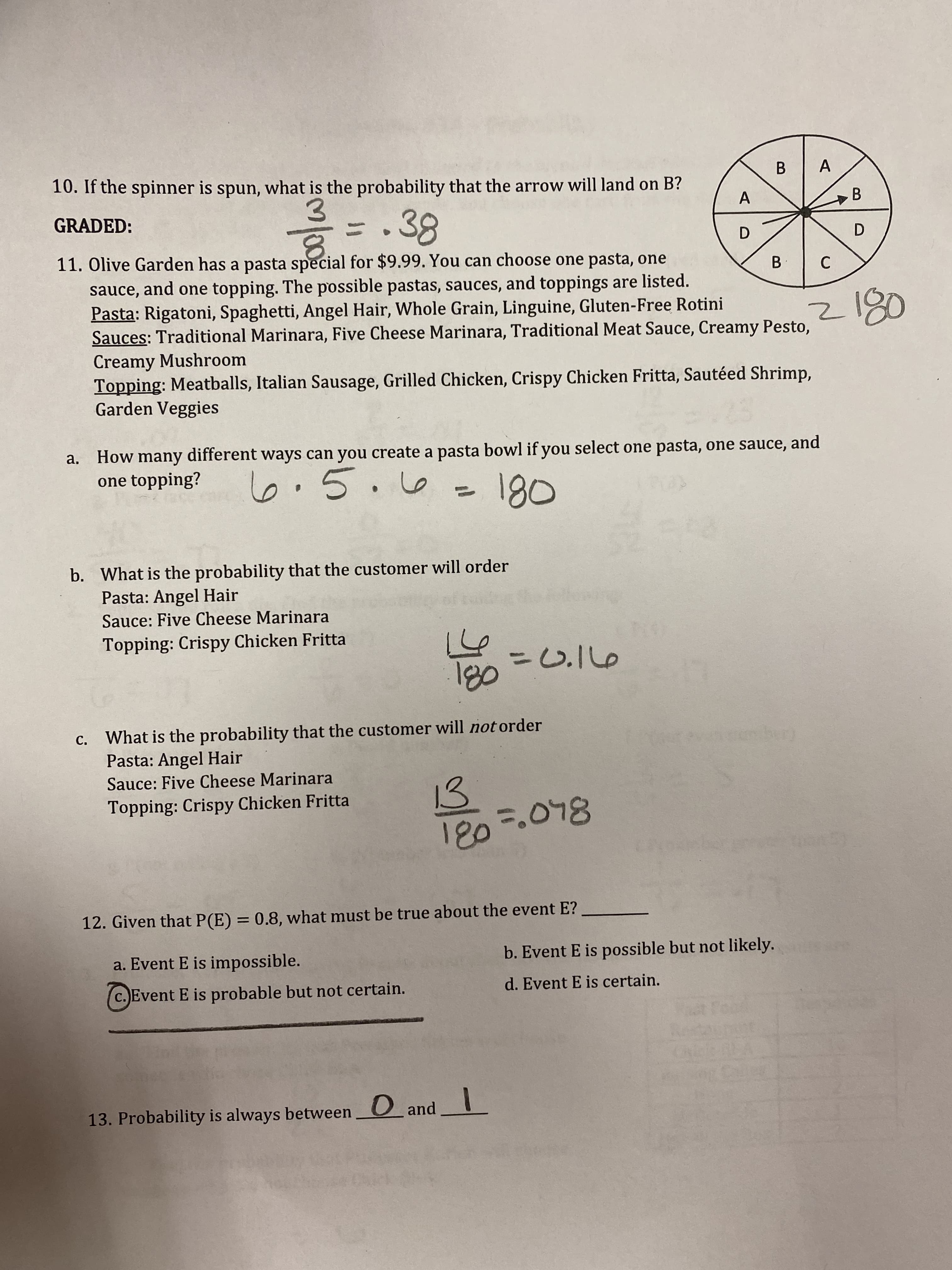 ### Probability and Combinatorics in Everyday Scenarios

#### 10. Spinner Probability

A circle is divided into 8 equal sections labeled A, B, C, and D. The labels are distributed as follows: A, B, C, B, D, A, B, D. The task is to find the probability that if the spinner is spun, the arrow will land on section B.

- **Calculation**: 
  \[
  \frac{3}{8} = 0.38
  \]

#### 11. Olive Garden Pasta Special

You can choose one pasta, one sauce, and one topping from the menu at Olive Garden for $9.99. The menu options are:

- **Pasta**: Rigatoni, Spaghetti, Angel Hair, Whole Grain, Linguine, Gluten-Free Rotini
- **Sauces**: Traditional Marinara, Five Cheese Marinara, Traditional Meat Sauce, Creamy Pesto, Creamy Mushroom
- **Toppings**: Meatballs, Italian Sausage, Grilled Chicken, Crispy Chicken Fritta, Sautéed Shrimp, Garden Veggies

##### a. Calculating Combinations

To find out how many different ways you can create a pasta bowl:

- **Combinations Calculation**:
  \[
  6 \cdot 5 \cdot 6 = 180
  \]

##### b. Specific Order Probability

Find the probability that a customer orders the combination of:

- **Pasta**: Angel Hair
- **Sauce**: Five Cheese Marinara
- **Topping**: Crispy Chicken Fritta

- **Probability Calculation**:
  \[
  \frac{1}{180} = 0.0056
  \]

##### c. Probability of Not Ordering a Specific Combination

Find the probability that a customer will **not** order the combination of:

- **Pasta**: Angel Hair
- **Sauce**: Five Cheese Marinara
- **Topping**: Crispy Chicken Fritta

- **Probability Calculation**:
  \[
  \frac{179}{180} = 0.994
  \]

#### 12. Event Probability Interpretation

Given \( P(E) = 0.8 \), what must be true about the event E?

- Options:
  - a. Event E is impossible.
  - b. Event E is possible