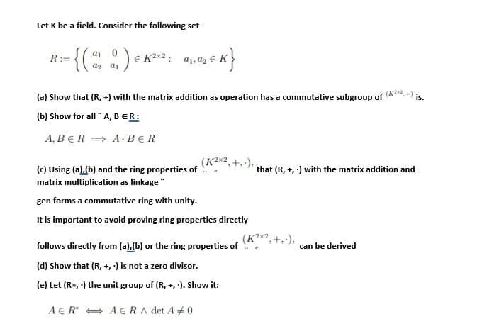 Let K be a field. Consider the following set
{(:)
a1 0
R:=
E K²x2 :
a2 a1
(a) Show that (R, +) with the matrix addition as operation has a commutative subgroup of
(K2
is.
(b) Show for all "A, BER:
A, BER = A · BER
(K²x2,+,·),
(c) Using (a).(b) and the ring properties of
that (R, +, ) with the matrix addition and
matrix multiplication as linkage "
gen forms a commutative ring with unity.
It is important to avoid proving ring properties directly
(K²x2, +,·),
follows directly from (a),(b) or the ring properties of
can be derived
(d) Show that (R, +, ) is not a zero divisor.
(e) Let (R+, ) the unit group of (R, +, ·). Show it:
A E R + A E RA det A +0
