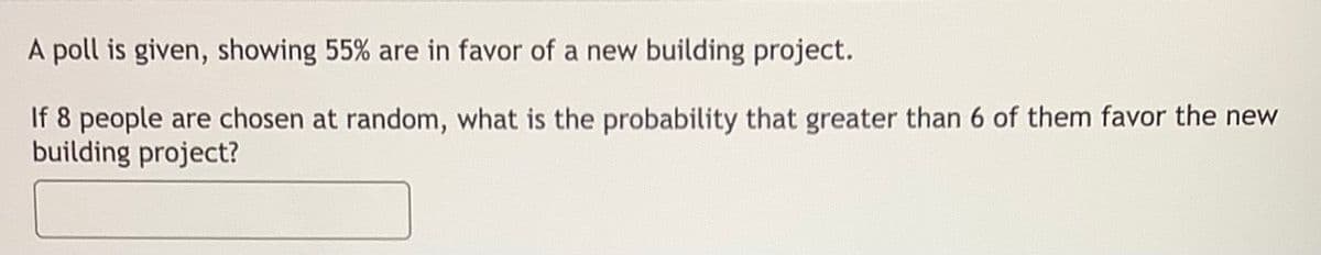 A poll is given, showing 55% are in favor of a new building project.
If 8 people are chosen at random, what is the probability that greater than 6 of them favor the new
building project?
