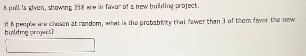 A poll is given, showing 35% are in favor of a new building project.
If 8 people are chosen at random, what is the probability that fewer than 3 of them favor the new
building project?
