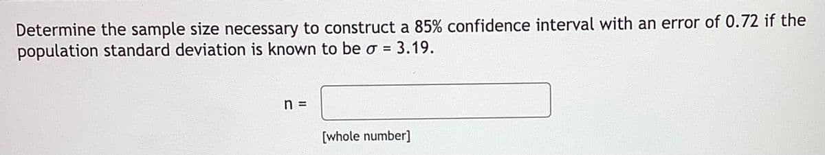 Determine the sample size necessary to construct a 85% confidence interval with an error of 0.72 if the
population standard deviation is known to be o = 3.19.
%3D
n D
[whole number]
