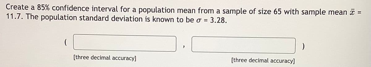 Create a 85% confidence interval for a population mean from a sample of size 65 with sample mean a =
11.7. The population standard deviation is known to be o =
%3D
3.28.
[three decimal accuracy]
[three decimal accuracy]
