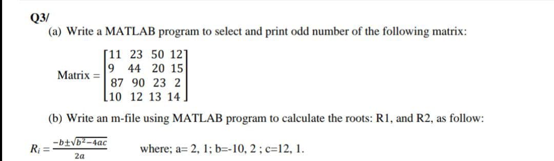 Q3/
(a) Write a MATLAB program to select and print odd number of the following matrix:
[11 23 50 12]
9 44 20 15
Matrix =
87 90 23 2
[10 12 13 14.
(b) Write an m-file using MATLAB program to calculate the roots: R1, and R2, as follow:
-b+Vb2-4ac
Rj =
where; a= 2, 1; b=-10, 2; c=12, 1.
2a
