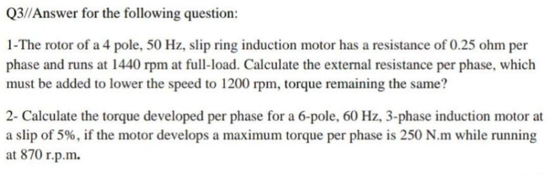 Q3//Answer for the following question:
1-The rotor of a 4 pole, 50 Hz, slip ring induction motor has a resistance of 0.25 ohm per
phase and runs at 1440 rpm at full-load. Calculate the external resistance per phase, which
must be added to lower the speed to 1200 rpm, torque remaining the same?
2- Calculate the torque developed per phase for a 6-pole, 60 Hz, 3-phase induction motor at
a slip of 5%, if the motor develops a maximum torque per phase is 250 N.m while running
at 870 r.p.m.
