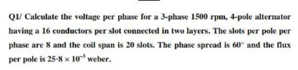 Q1/ Calculate the voltage per phase for a 3-phase 1500 rpm, 4-pole alternator
having a 16 conductors per slot connected in two layers. The slots per pole per
phase are 8 and the coil span is 20 slots. The phase spread is 60° and the flux
per pole is 25-8 x 10 weber.
