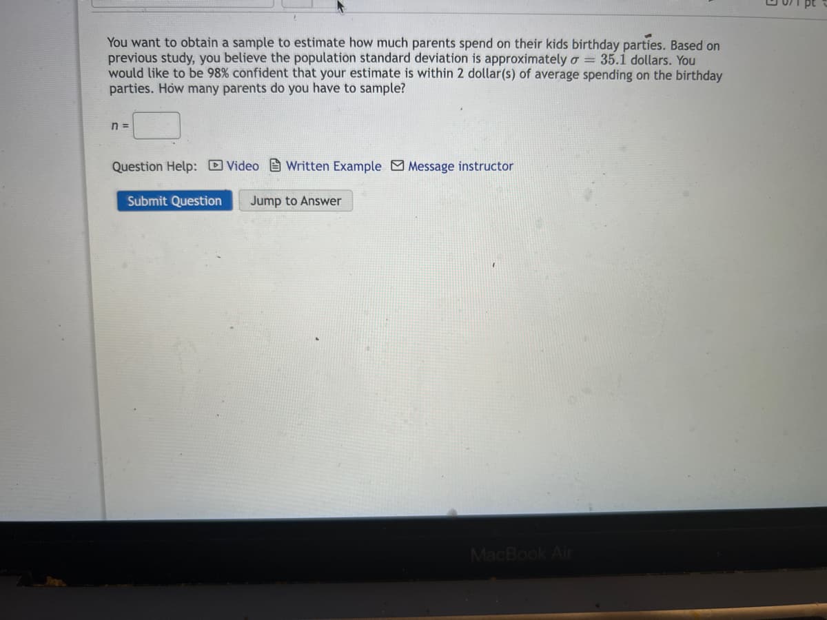 You want to obtain a sample to estimate how much parents spend on their kids birthday parties. Based on
previous study, you believe the population standard deviation is approximately o = 35.1 dollars. You
would like to be 98% confident that your estimate is within 2 dollar(s) of average spending on the birthday
parties. How many parents do you have to sample?
n =
Question Help: Video Written Example Message instructor
Submit Question Jump to Answer
MacBook Air