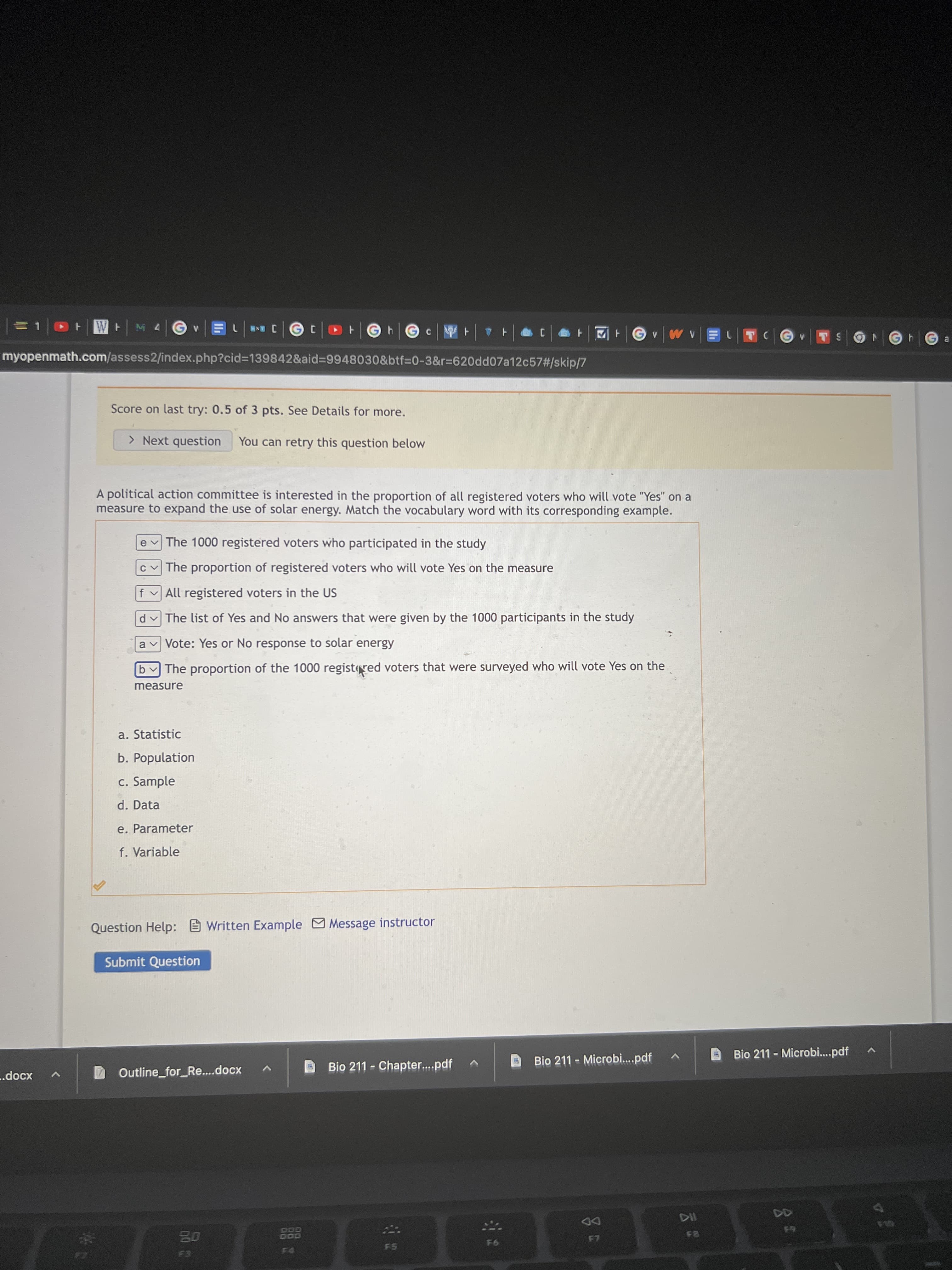 1ニ
+W M4
F hG c
TCG
INR
myopenmath.com/assess2/index.php?cid=D139842&aid%39948030&btf=D0-3&r%3D620dd07a12c57#/skip/7
Score on last try: 0.5 of 3 pts. See Details for more.
> Next question
You can retry this question below
A political action committee is interested in the proportion of all registered voters who will vote "Yes" on a
measure to expand the use of solar energy. Match the vocabulary word with its corresponding example.
The 1000 registered voters who participated in the study
The proportion of registered voters who will vote Yes on the measure
f v All registered voters in the US
The list of Yes and No answers that were given by the 1000 participants in the study
a v Vote: Yes or No response to solar energy
b The proportion of the 1000 registred voters that were surveyed who will vote Yes on the
measure
a. Statistic
b. Population
c. Sample
d. Data
e. Parameter
f. Variable
Question Help: Written Example Message instructor
Submit Question
Bio 211 - Microbi..pdf
Bio 211 - Microbi.pdf
Outline_for_Re...docx
Bio 211 - Chapter.pdf
.docx
DD
000
F5
