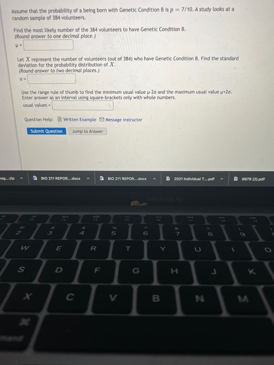 Assume that the probability of a being born with Genetic Condition B is p = 7/10. A study looks at a
random sample of 384 volunteers.
Find the most likely number of the 384 volunteers to have Genetic Condition B.
(Round answer to one decimal place.)
Let X represent the number of volunteers (out of 384) who have Genetic Condition B. Find the standard
deviation for the probability distribution of X.
(Round answer to two decimal places.)
Use the range rule of thumb to find the minimum usual value u-20 and the maximum usual value µ+2o.
Enter answer as an interval using square-brackets only with whole numbers.
usual values =
Question Help: Written Example Message instructor
Submit Question
Jump to Answer
kag.zip
BIO 211 REPOR..docx
O BIO 211 REPOR...docx
A 2021 Individual T..pdf
8879 (2).pdf
MacBook Air
80
888
DII
DO
F3
F4
%23
2$
&
6
7
8
09
W
R
IT
Y
F
G
H.
K
C
