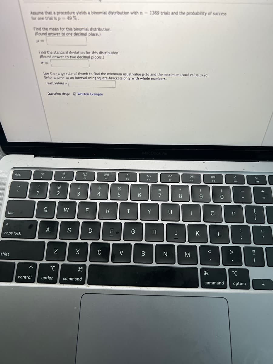 Assume that a procedure yields a binomial distribution with n = 1369 trials and the probability of success
for one trial is p = 49% .
Find the mean for this binomial distribution.
(Round answer to one decimal place.)
Find the standard deviation for this distribution.
(Round answer to two decimal places.)
Use the range rule of thumb to find the minimum usual value u-20 and the maximum usual value u+20.
Enter answer as an interval using square-brackets only with whole numbers.
usual values -
Question Help: Written Example
MacBook Air
esc
20
000
F1
44
DII
DD
F2
F3
F4
F5
F6
F7
F9
F10
F11
!
(@
$
%
&
1
2
4
6.
7
8
-
Q
W
E
Y
{
tab
A
S
F
G
H.
J
K
caps lock
shift
V
B
く
>
?
control
option
command
command
option
+ ||
.. ..
-の
エ
# の
