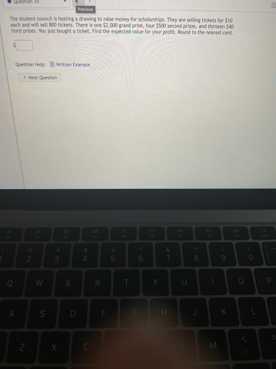 Question 35
Previous
The student council is hosting a drawing to raise money for scholarships. They are selling tickets for $10
each and will sell 800 tickets. There is one $2,000 grand prize, four $500 second prizes, and thirteen $40
third prizes. You just bought a ticket. Find the expected value for your profit. Round to the nearest cent.
Question Help: Written Example
> Next Question
80
88
DI
DD
F2
F3
F4
F5
F6
F7
F8
F9
F10
%23
&
2
3
6
8
10
W
R
Pn
S
D
F
H.
C
AL
