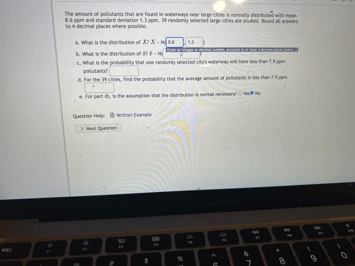 esc
F1
The amount of pollutants that are found in waterways near large cities is normally distributed with mean
8.6 ppm and standard deviation 1.3 ppm. 39 randomly selected large cities are studied. Round all answers
to 4 decimal places where possible.
a. What is the distribution of X? X-N 8.6 1.3
b. What is the distribution of ? - N Enter an integer or decimal number, accurate to at least 4 decimal places (more..]
c. What is the probability that one randomly selected city's waterway will have less than 7.9 ppm
pollutants?
d. For the 39 cities, find the probability that the average amount of pollutants is less than 7.9 ppm.
e. For part d), is the assumption that the distribution is normal necessary? Yes No
Question Help:Written Example
> Next Question
MacBook Air
F6
F2
G
#
20
F3
$
F4
%
F5
G
&
7
F7
*00
DII
F8
(
DD
F9
F10