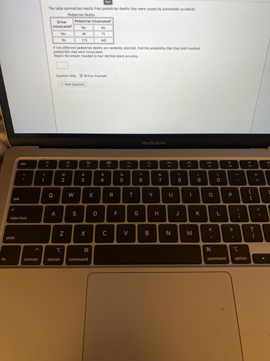 Next
The table summarizes results from pedestrian deaths that were caused by automobile accidents.
Pedestrian Deaths
Pedestrian Intoxicated?
Driver
Intoxicated?
Yes
No
Yes
49
71
No
215
642
If two different pedestrian deaths are randomly selected, find the probability that they both involved
pedestrians that were intoxicated.
Report the answer rounded to four decimal place accuracy.
Question Help: Written Example
> Next Question
MacBook Air
80
F3
88
DII
esc
F1
F2
F4
FS
F6
F7
FB
F9
FVO
F11
!
23
$
%
&
1
2
3
4
5
6
7
8
9
{
Q
W
E
T
Y
U
tab
A
S
D
G
H
J
K
caps lock
V
N
shift
fn
control
option
command
command
option
>
