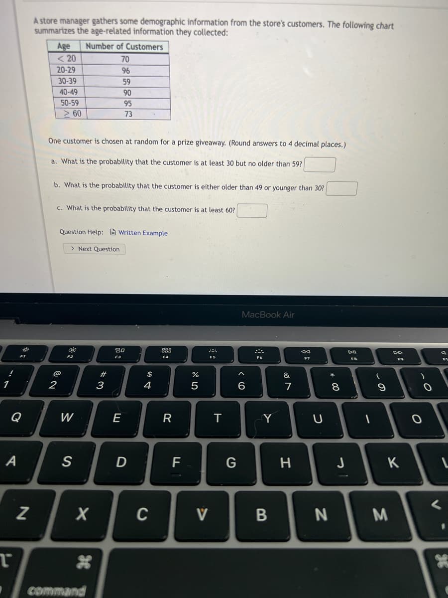 A store manager gathers some demographic information from the store's customers. The following chart
summarizes the age-related information they collected:
Number of Customers
Age
< 20
70
20-29
96
30-39
59
40-49
90
50-59
95
> 60
73
One customer is chosen at random for a prize giveaway. (Round answers to 4 decimal places.)
a. What is the probability that the customer is at least 30 but no older than 59?
b. What is the probability that the customer is either older than 49 or younger than 30?
c. What is the probability that the customer is at least 60?
Question Help: Written Example
> Next Question
MacBook Air
80
888
DII
F1
F2
F6
F7
FB
@
#
$
%
&
2
3
4
7
8
Q
W
E
R
Y
F
G
J
K
C
V
Command
36
